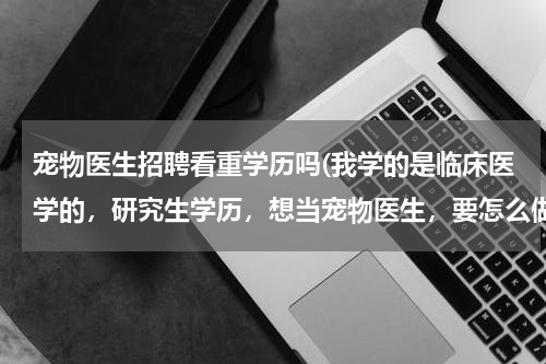 宠物医生招聘看重学历吗(我学的是临床医学的,研究生学历,想当宠物医生,要怎么做呢?)