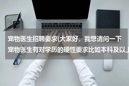 宠物医生招聘要求(大家好,我想请问一下宠物医生有对学历的硬性要求比如本科及以上学历吗?还有一名宠物医生最好有什么证书)