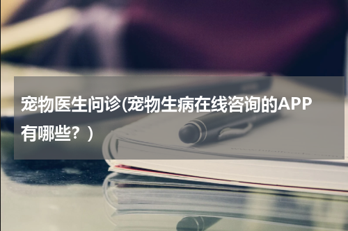 宠物医生问诊(宠物生病在线咨询的APP有哪些?)