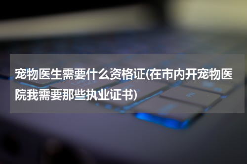 宠物医生需要什么资格证(在市内开宠物医院我需要那些执业证书)