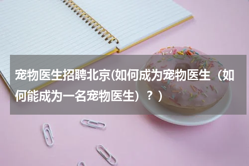 宠物医生招聘北京(如何成为宠物医生(如何能成为一名宠物医生)?)