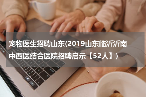 宠物医生招聘山东(2019山东临沂沂南中西医结合医院招聘启示【52人】)