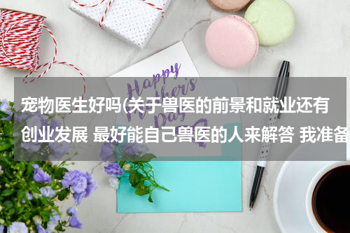 宠物医生好吗(关于兽医的前景和就业还有创业发展 最好能自己兽医的人来解答 我准备学宠物医生不是畜牧!)