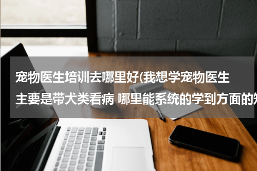 宠物医生培训去哪里好(我想学宠物医生 主要是带犬类看病 哪里能系统的学到方面的知识最好是培训班 远程教育也可以)
