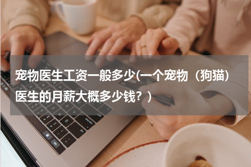 宠物医生工资一般多少(一个宠物(狗猫)医生的月薪大概多少钱?)