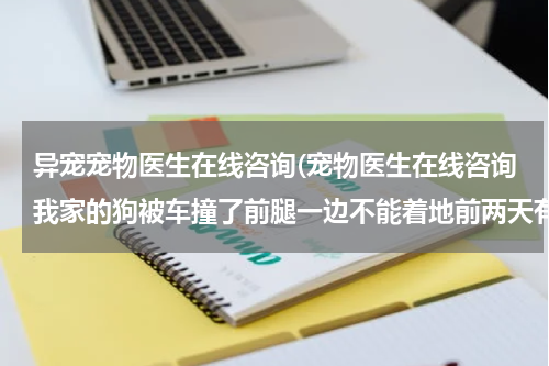 异宠宠物医生在线咨询(宠物医生在线咨询我家的狗被车撞了前腿一边不能着地前两天有小便,但有4天没大便,会吃精神也还好没发烧)