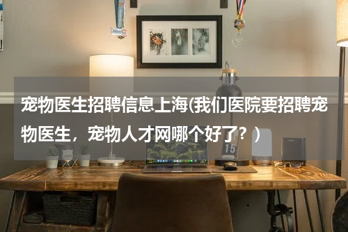 宠物医生招聘信息上海(我们医院要招聘宠物医生,宠物人才网哪个好了?)
