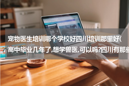 宠物医生培训哪个学校好四川培训那里好(高中毕业几年了,想学兽医,可以吗?四川有那些好的技术培训学校?)