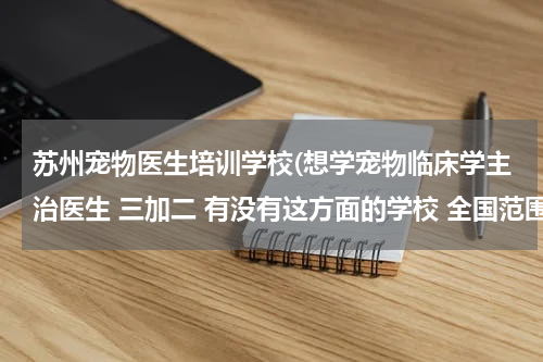 苏州宠物医生培训学校(想学宠物临床学主治医生 三加二 有没有这方面的学校 全国范围的)