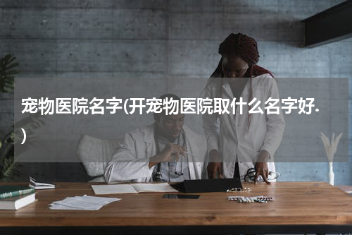 宠物医院名字(开宠物医院取什么名字好.)