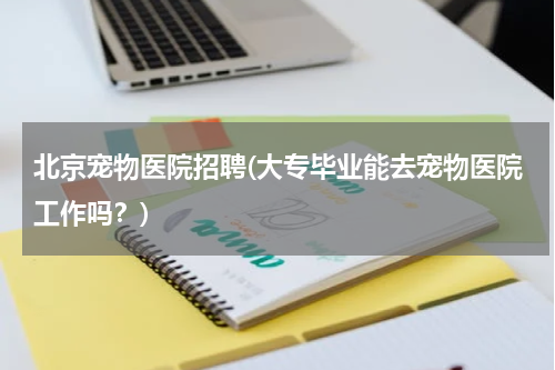北京宠物医院招聘(大专毕业能去宠物医院工作吗?)
