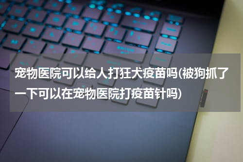 宠物医院可以给人打狂犬疫苗吗(被狗抓了一下可以在宠物医院打疫苗针吗)