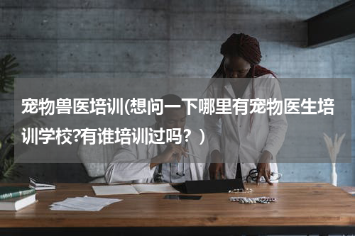 宠物兽医培训(想问一下哪里有宠物医生培训学校?有谁培训过吗?)