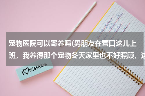 宠物医院可以寄养吗(男朋友在营口这儿上班,我养得那个宠物冬天家里也不好照顾,这里有宠物中心可以寄养吗?)