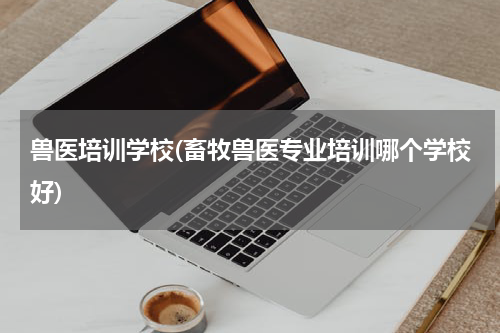 兽医培训学校(畜牧兽医专业培训哪个学校好)