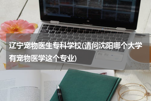 辽宁宠物医生专科学校(请问沈阳哪个大学有宠物医学这个专业)