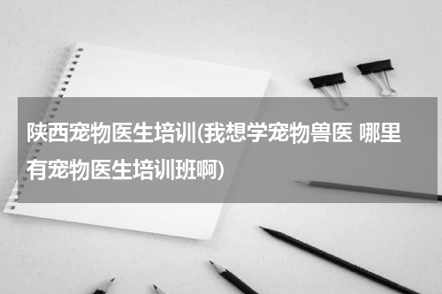 陕西宠物医生培训(我想学宠物兽医 哪里有宠物医生培训班啊)