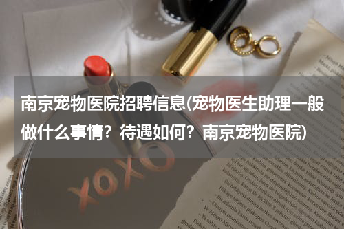 南京宠物医院招聘信息(宠物医生助理一般做什么事情?待遇如何?南京宠物医院)
