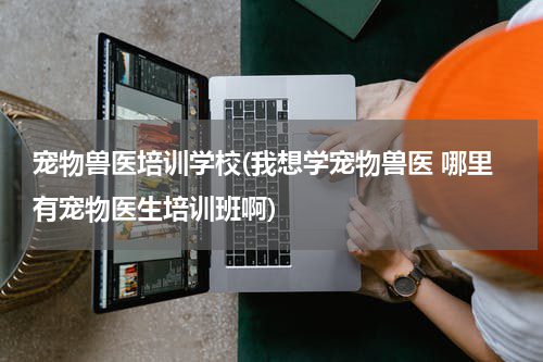 宠物兽医培训学校(我想学宠物兽医 哪里有宠物医生培训班啊)