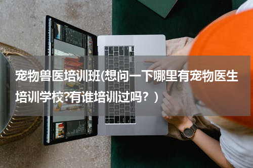宠物兽医培训班(想问一下哪里有宠物医生培训学校?有谁培训过吗?)