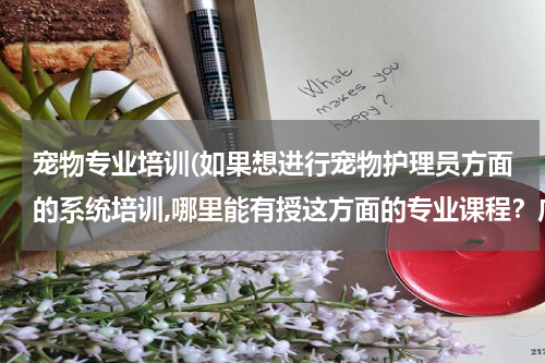 宠物专业培训(如果想进行宠物护理员方面的系统培训,哪里能有授这方面的专业课程?广州有吗?)