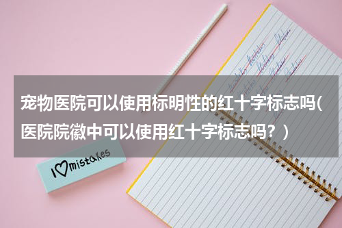 宠物医院可以使用标明性的红十字标志吗(医院院徽中可以使用红十字标志吗?)