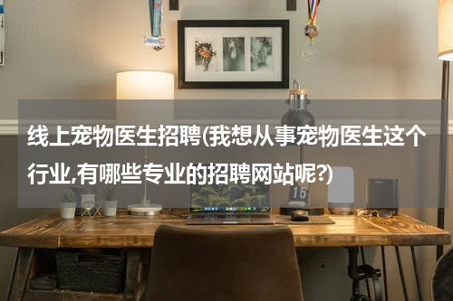 线上宠物医生招聘(我想从事宠物医生这个行业,有哪些专业的招聘网站呢?)