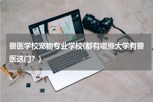 兽医学校宠物专业学校(都有哪些大学有兽医这门?)