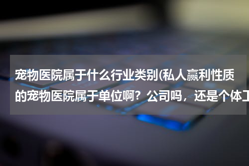 宠物医院属于什么行业类别(私人赢利性质的宠物医院属于单位啊?公司吗,还是个体工商户或者其他的?)
