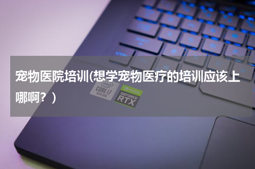 宠物医院培训(想学宠物医疗的培训应该上哪啊?)