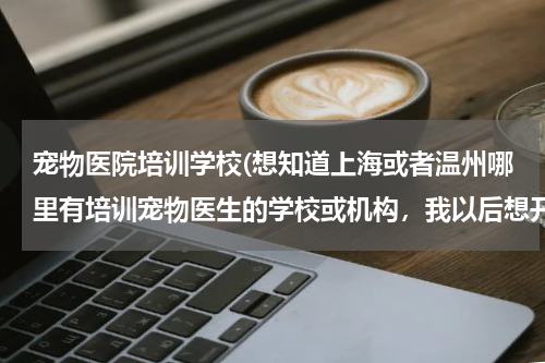 宠物医院培训学校(想知道上海或者温州哪里有培训宠物医生的学校或机构,我以后想开宠物医院,所以想自己学习)