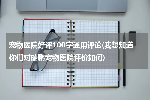 宠物医院好评100字通用评论(我想知道你们对瑞鹏宠物医院评价如何)