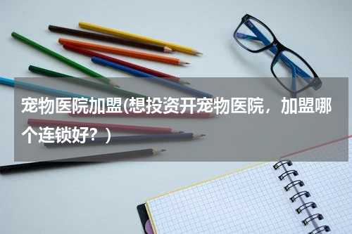 宠物医院加盟(想投资开宠物医院,加盟哪个连锁好?)