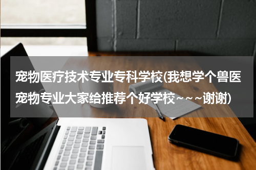 宠物医疗技术专业专科学校(我想学个兽医宠物专业大家给推荐个好学校~~~谢谢)