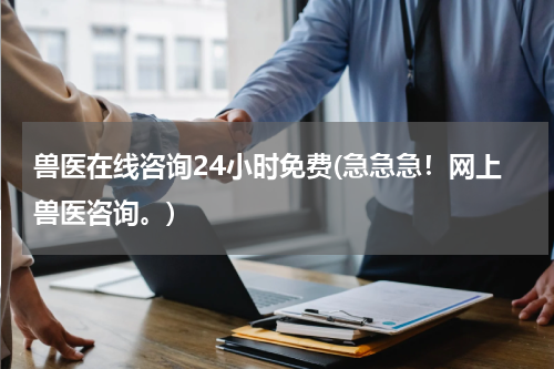 兽医在线咨询24小时免费(急急急!网上兽医咨询。)