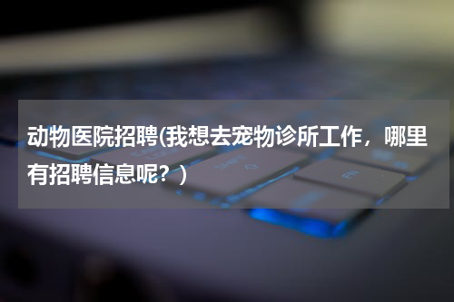 动物医院招聘(我想去宠物诊所工作,哪里有招聘信息呢?)