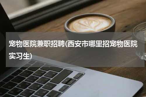 宠物医院兼职招聘(西安市哪里招宠物医院实习生)
