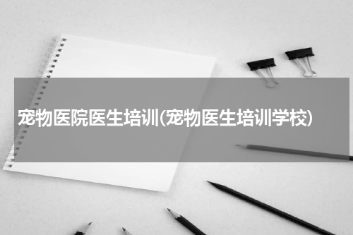 宠物医院医生培训(宠物医生培训学校)