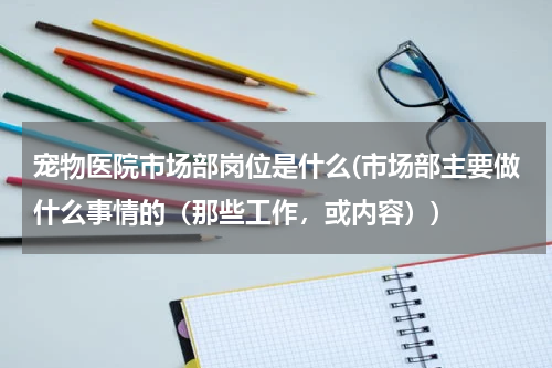 宠物医院市场部岗位是什么(市场部主要做什么事情的(那些工作,或内容))
