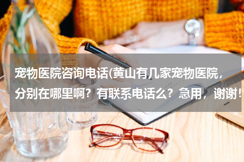 宠物医院咨询电话(黄山有几家宠物医院,分别在哪里啊?有联系电话么?急用,谢谢!)