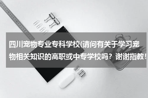 四川宠物专业专科学校(请问有关于学习宠物相关知识的高职或中专学校吗?谢谢指教!)