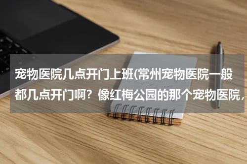 宠物医院几点开门上班(常州宠物医院一般都几点开门啊?像红梅公园的那个宠物医院,狗狗细小!!!!)