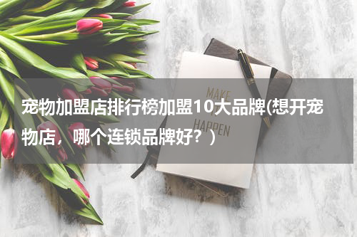 宠物加盟店排行榜加盟10大品牌(想开宠物店,哪个连锁品牌好?)