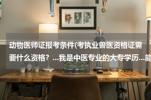 动物医师证报考条件(考执业兽医资格证需要什么资格?...我是中医专业的大专学历...能考吗? 每年大约什么时间考试?)