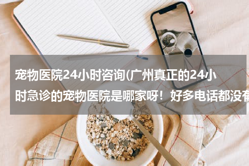 宠物医院24小时咨询(广州真正的24小时急诊的宠物医院是哪家呀!好多电话都没有人接。。。)