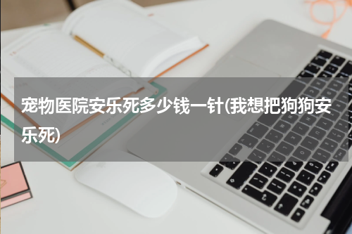 宠物医院安乐死多少钱一针(我想把狗狗安乐死)