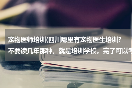 宠物医师培训(四川哪里有宠物医生培训?不要读几年那种,就是培训学校。完了可以考证的那种。)