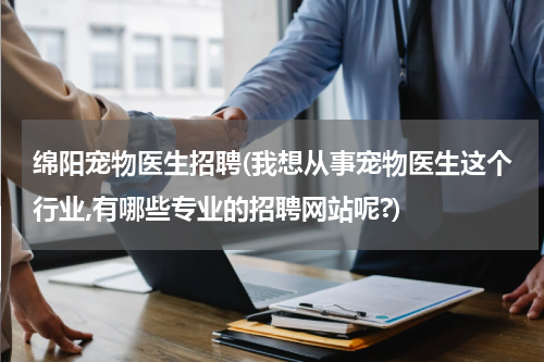 绵阳宠物医生招聘(我想从事宠物医生这个行业,有哪些专业的招聘网站呢?)