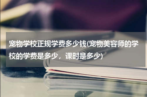 宠物学校正规学费多少钱(宠物美容师的学校的学费是多少,课时是多少)