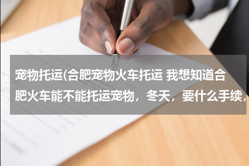 宠物托运(合肥宠物火车托运 我想知道合肥火车能不能托运宠物,冬天,要什么手续,比如什么证什么东西的。)